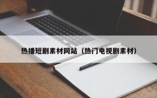 怒江热播短剧素材网站（热门电视剧素材）