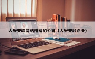 怒江大兴安岭网站搭建的公司（大兴安岭企业）
