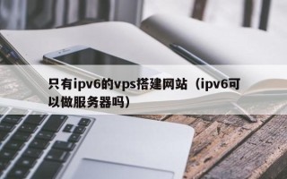 怒江只有ipv6的vps搭建网站（ipv6可以做服务器吗）