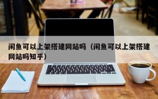 怒江闲鱼可以上架搭建网站吗（闲鱼可以上架搭建网站吗知乎）