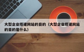 怒江大型企业搭建网站的目的（大型企业搭建网站的目的是什么）