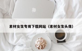 怒江素材女生专用下载网站（素材女生头像）